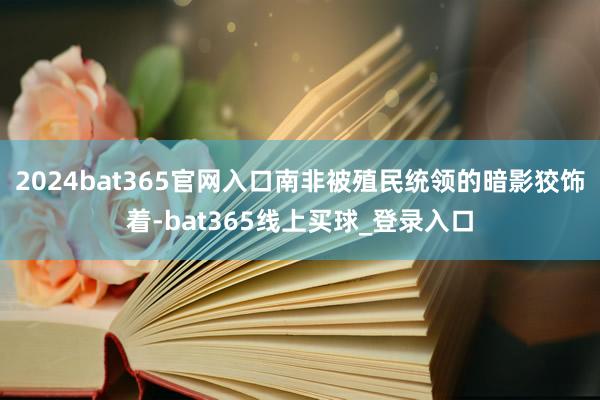 2024bat365官网入口南非被殖民统领的暗影狡饰着-bat365线上买球_登录入口