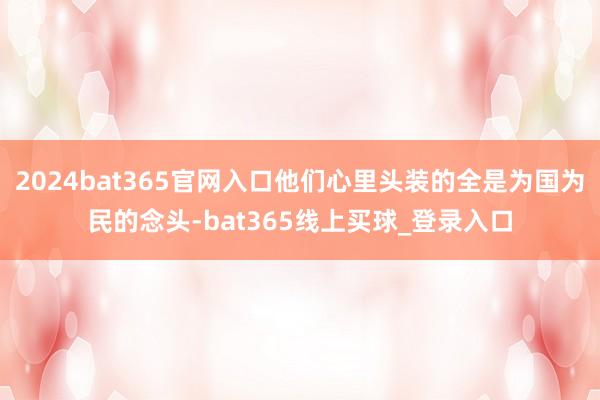 2024bat365官网入口他们心里头装的全是为国为民的念头-bat365线上买球_登录入口