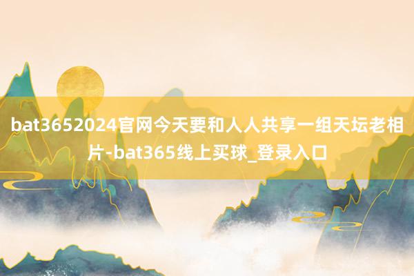 bat3652024官网今天要和人人共享一组天坛老相片-bat365线上买球_登录入口