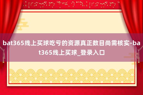 bat365线上买球吃亏的资源真正数目尚需核实-bat365线上买球_登录入口