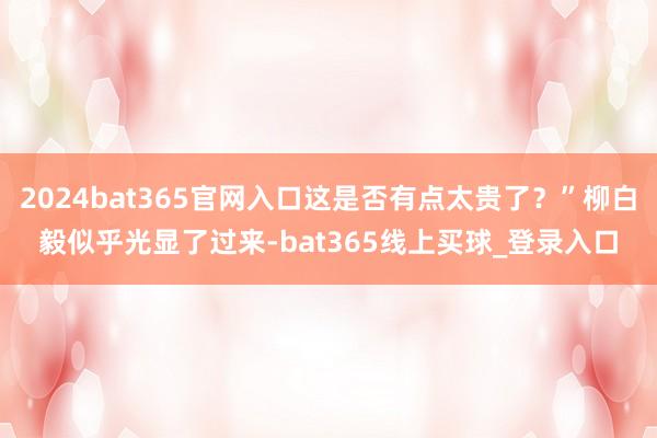 2024bat365官网入口这是否有点太贵了？”柳白毅似乎光显了过来-bat365线上买球_登录入口