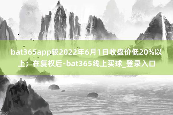 bat365app较2022年6月1日收盘价低20%以上；在复权后-bat365线上买球_登录入口