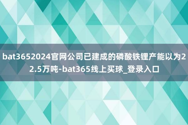 bat3652024官网公司已建成的磷酸铁锂产能以为22.5万吨-bat365线上买球_登录入口