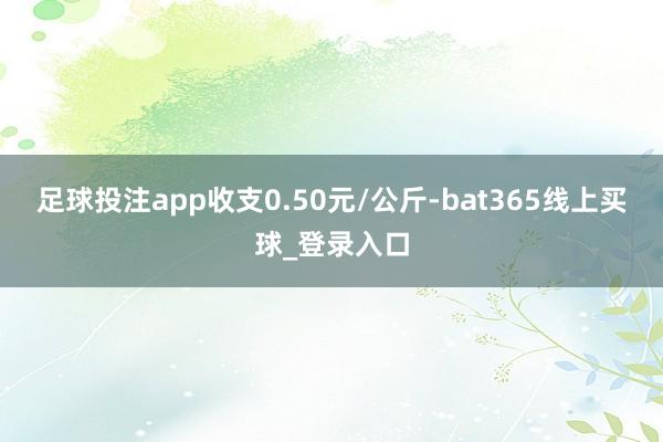 足球投注app收支0.50元/公斤-bat365线上买球_登录入口