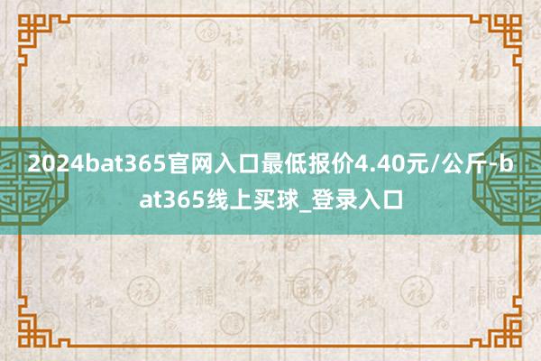 2024bat365官网入口最低报价4.40元/公斤-bat365线上买球_登录入口