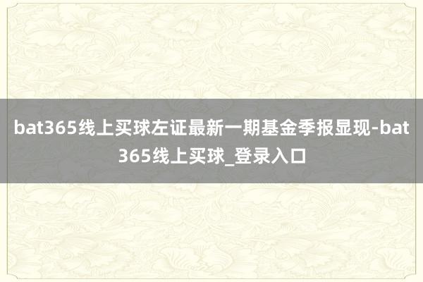 bat365线上买球左证最新一期基金季报显现-bat365线上买球_登录入口