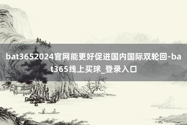bat3652024官网能更好促进国内国际双轮回-bat365线上买球_登录入口