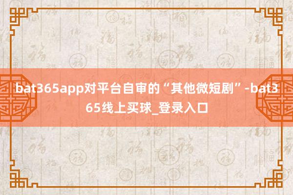 bat365app对平台自审的“其他微短剧”-bat365线上买球_登录入口