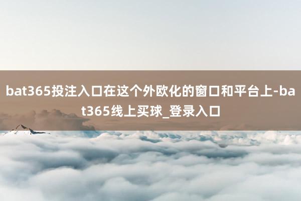 bat365投注入口在这个外欧化的窗口和平台上-bat365线上买球_登录入口