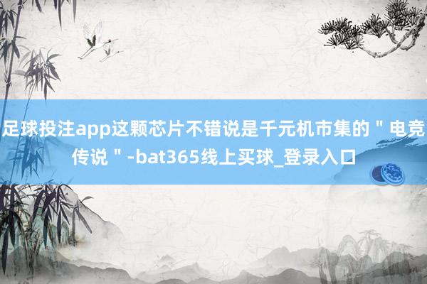 足球投注app这颗芯片不错说是千元机市集的＂电竞传说＂-bat365线上买球_登录入口