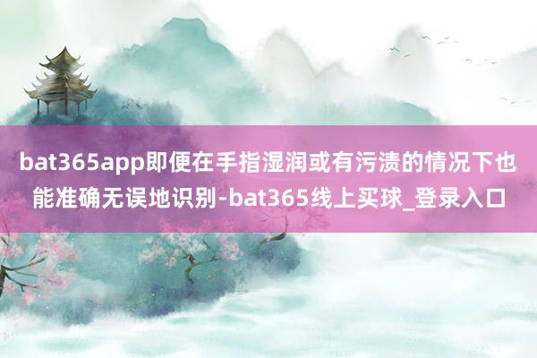 bat365app即便在手指湿润或有污渍的情况下也能准确无误地识别-bat365线上买球_登录入口