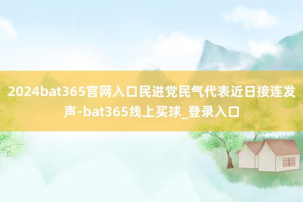 2024bat365官网入口民进党民气代表近日接连发声-bat365线上买球_登录入口