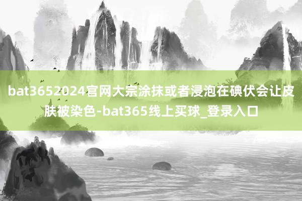 bat3652024官网大宗涂抹或者浸泡在碘伏会让皮肤被染色-bat365线上买球_登录入口