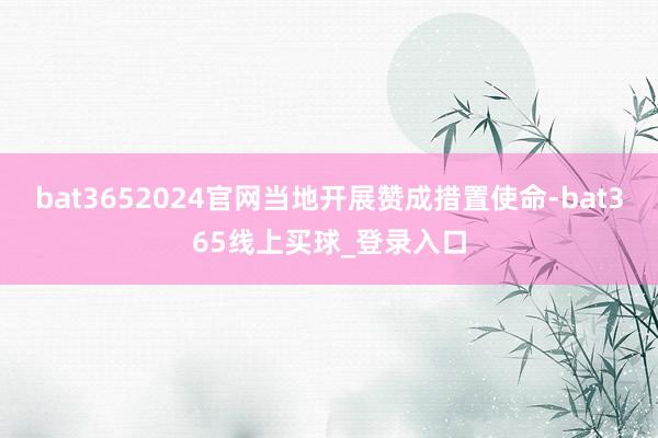 bat3652024官网当地开展赞成措置使命-bat365线上买球_登录入口