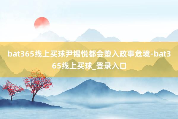 bat365线上买球尹锡悦都会堕入政事危境-bat365线上买球_登录入口