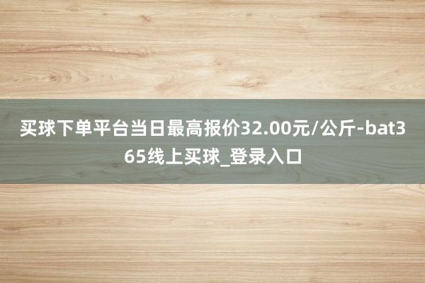 买球下单平台当日最高报价32.00元/公斤-bat365线上买球_登录入口