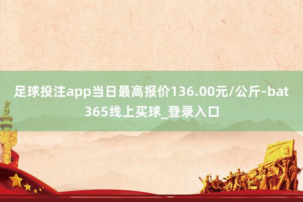 足球投注app当日最高报价136.00元/公斤-bat365线上买球_登录入口