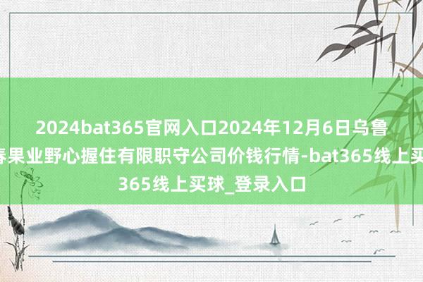 2024bat365官网入口2024年12月6日乌鲁木王人北园春果业野心握住有限职守公司价钱行情-bat365线上买球_登录入口