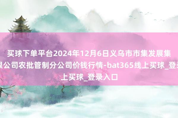 买球下单平台2024年12月6日义乌市市集发展集团有限公司农批管制分公司价钱行情-bat365线上买球_登录入口
