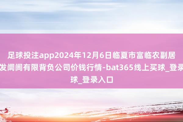 足球投注app2024年12月6日临夏市富临农副居品批发阛阓有限背负公司价钱行情-bat365线上买球_登录入口