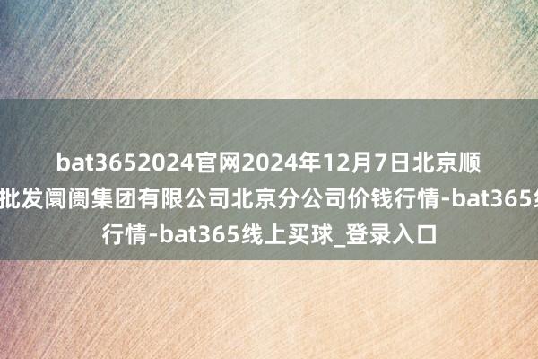 bat3652024官网2024年12月7日北京顺鑫石门海外农居品批发阛阓集团有限公司北京分公司价钱行情-bat365线上买球_登录入口
