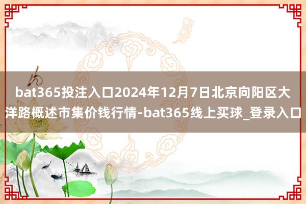 bat365投注入口2024年12月7日北京向阳区大洋路概述市集价钱行情-bat365线上买球_登录入口