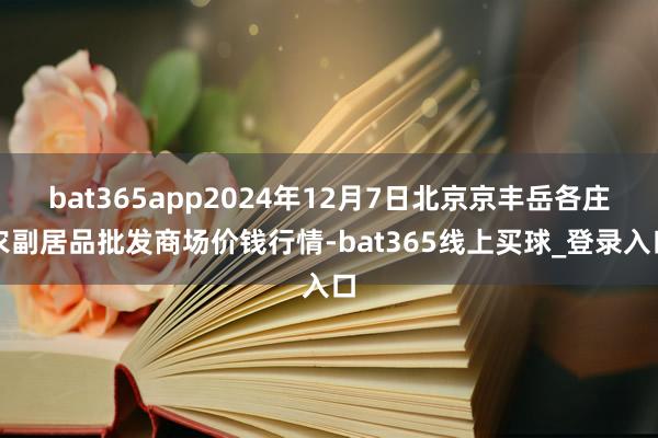 bat365app2024年12月7日北京京丰岳各庄农副居品批发商场价钱行情-bat365线上买球_登录入口