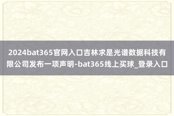 2024bat365官网入口吉林求是光谱数据科技有限公司发布一项声明-bat365线上买球_登录入口