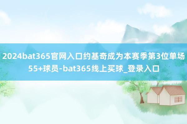 2024bat365官网入口约基奇成为本赛季第3位单场55+球员-bat365线上买球_登录入口