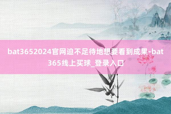 bat3652024官网迫不足待地想要看到成果-bat365线上买球_登录入口