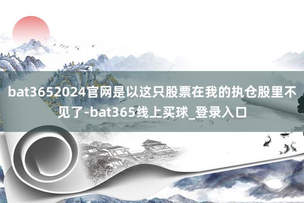 bat3652024官网是以这只股票在我的执仓股里不见了-bat365线上买球_登录入口