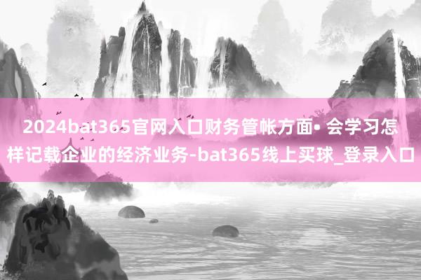 2024bat365官网入口财务管帐方面• 会学习怎样记载企业的经济业务-bat365线上买球_登录入口