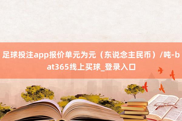 足球投注app报价单元为元（东说念主民币）/吨-bat365线上买球_登录入口