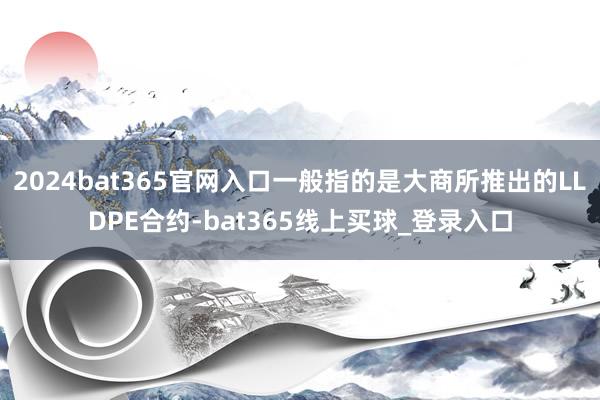 2024bat365官网入口一般指的是大商所推出的LLDPE合约-bat365线上买球_登录入口