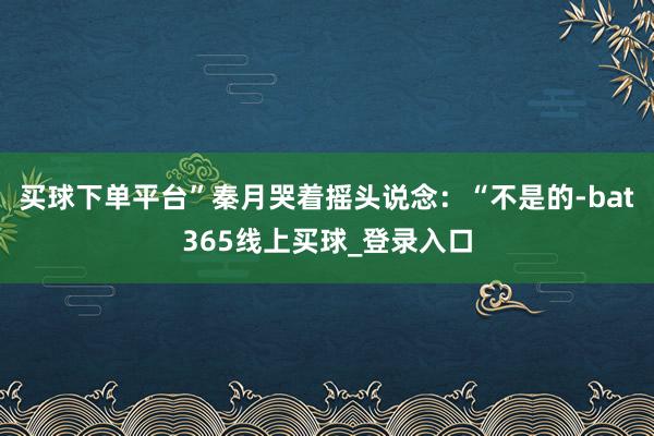 买球下单平台”秦月哭着摇头说念：“不是的-bat365线上买球_登录入口