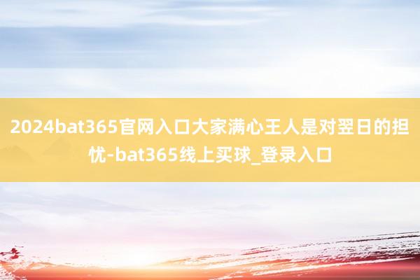 2024bat365官网入口大家满心王人是对翌日的担忧-bat365线上买球_登录入口