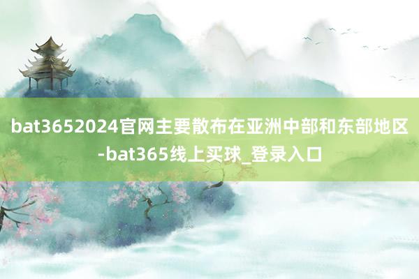 bat3652024官网主要散布在亚洲中部和东部地区-bat365线上买球_登录入口