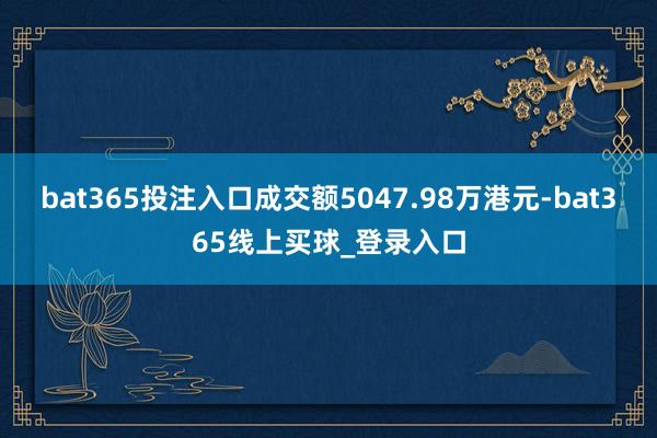 bat365投注入口成交额5047.98万港元-bat365线上买球_登录入口
