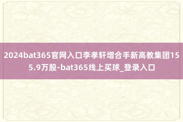 2024bat365官网入口李孝轩增合手新高教集团155.9万股-bat365线上买球_登录入口