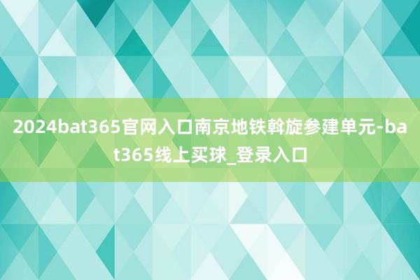 2024bat365官网入口南京地铁斡旋参建单元-bat365线上买球_登录入口