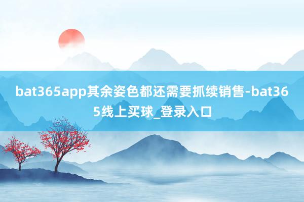 bat365app其余姿色都还需要抓续销售-bat365线上买球_登录入口