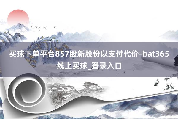 买球下单平台857股新股份以支付代价-bat365线上买球_登录入口