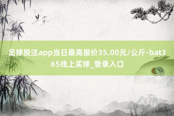 足球投注app当日最高报价35.00元/公斤-bat365线上买球_登录入口
