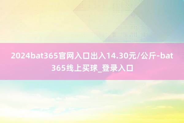 2024bat365官网入口出入14.30元/公斤-bat365线上买球_登录入口