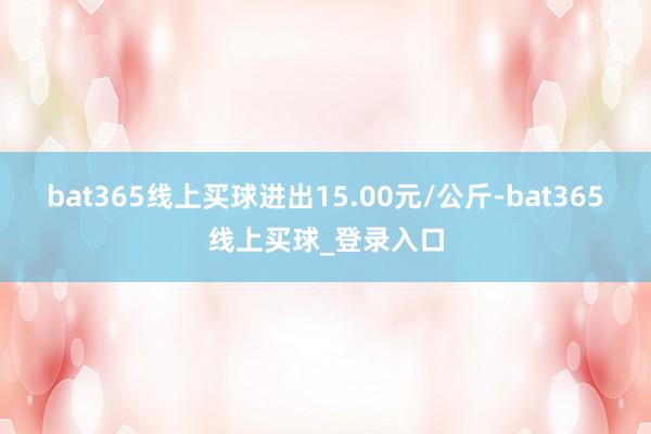 bat365线上买球进出15.00元/公斤-bat365线上买球_登录入口