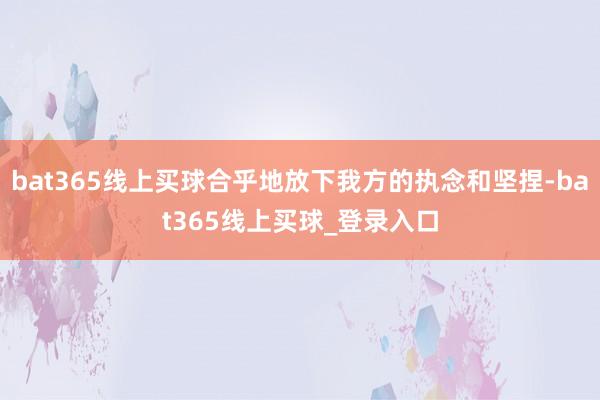 bat365线上买球合乎地放下我方的执念和坚捏-bat365线上买球_登录入口