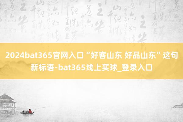 2024bat365官网入口“好客山东 好品山东”这句新标语-bat365线上买球_登录入口