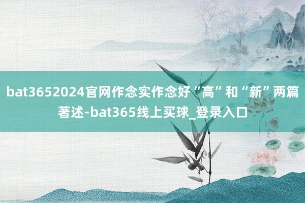 bat3652024官网作念实作念好“高”和“新”两篇著述-bat365线上买球_登录入口