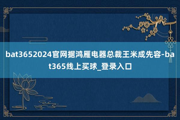 bat3652024官网据鸿雁电器总裁王米成先容-bat365线上买球_登录入口