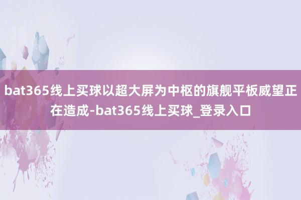 bat365线上买球以超大屏为中枢的旗舰平板威望正在造成-bat365线上买球_登录入口